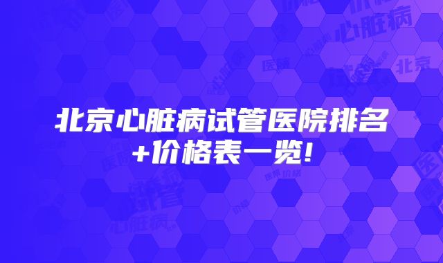 北京心脏病试管医院排名+价格表一览!