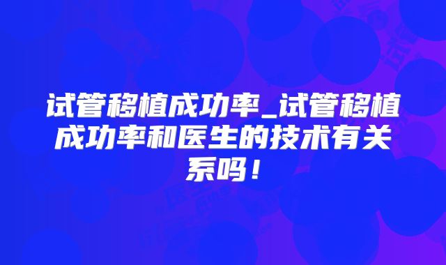 试管移植成功率_试管移植成功率和医生的技术有关系吗!