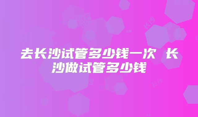 去长沙试管多少钱一次 长沙做试管多少钱