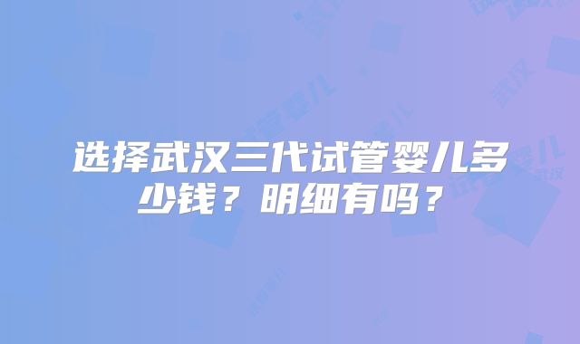 选择武汉三代试管婴儿多少钱？明细有吗？