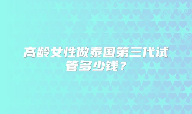 高龄女性做泰国第三代试管多少钱？