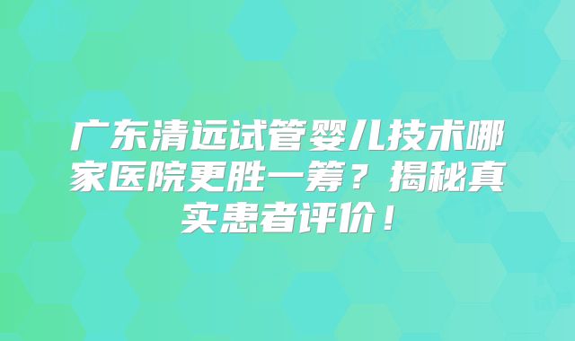 广东清远试管婴儿技术哪家医院更胜一筹？揭秘真实患者评价！