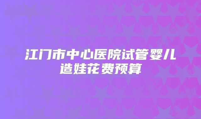 江门市中心医院试管婴儿造娃花费预算