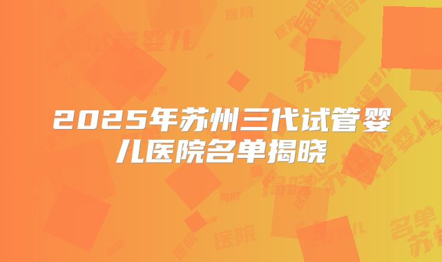 2025年苏州三代试管婴儿医院名单揭晓