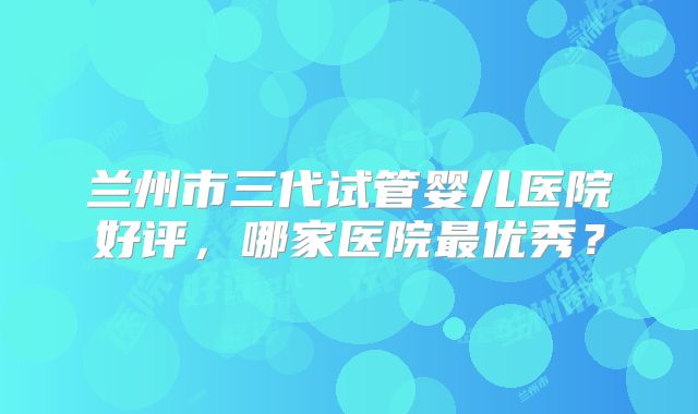 兰州市三代试管婴儿医院好评，哪家医院最优秀？