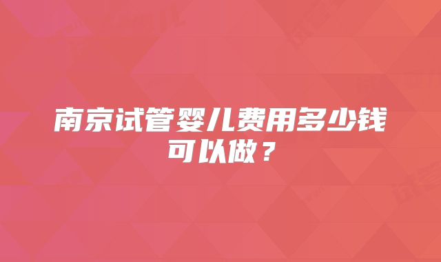 南京试管婴儿费用多少钱可以做？