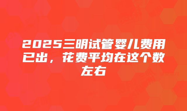 2025三明试管婴儿费用已出，花费平均在这个数左右