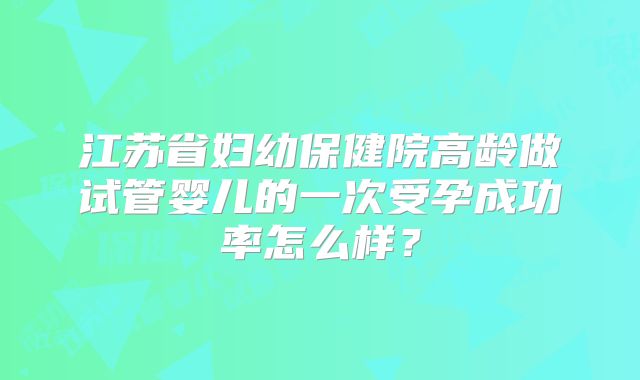 江苏省妇幼保健院高龄做试管婴儿的一次受孕成功率怎么样？