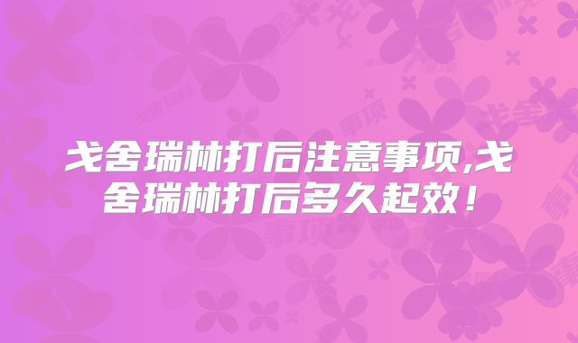 戈舍瑞林打后注意事项,戈舍瑞林打后多久起效！