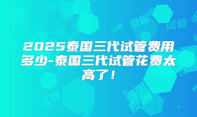 2025泰国三代试管费用多少-泰国三代试管花费太高了!