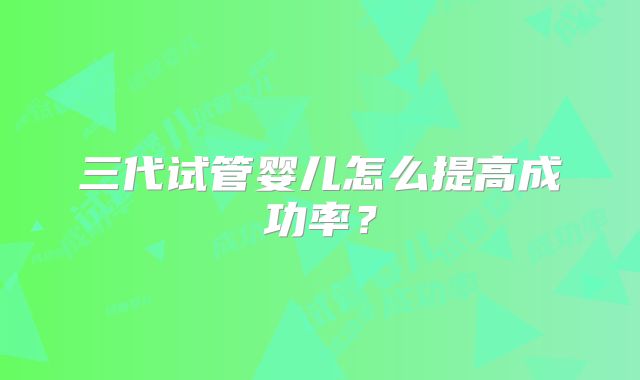 三代试管婴儿怎么提高成功率?