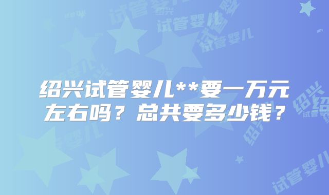 绍兴试管婴儿**要一万元左右吗?总共要多少钱?