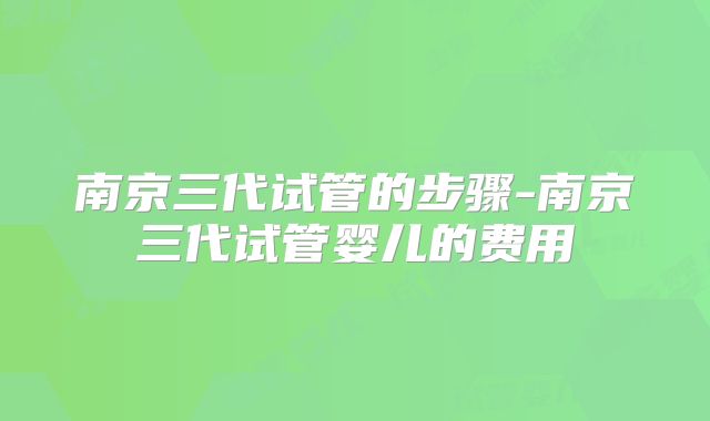 南京三代试管的步骤-南京三代试管婴儿的费用