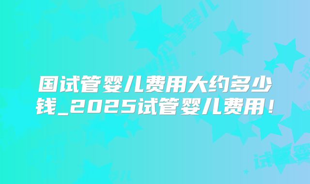 国试管婴儿费用大约多少钱_2025试管婴儿费用！