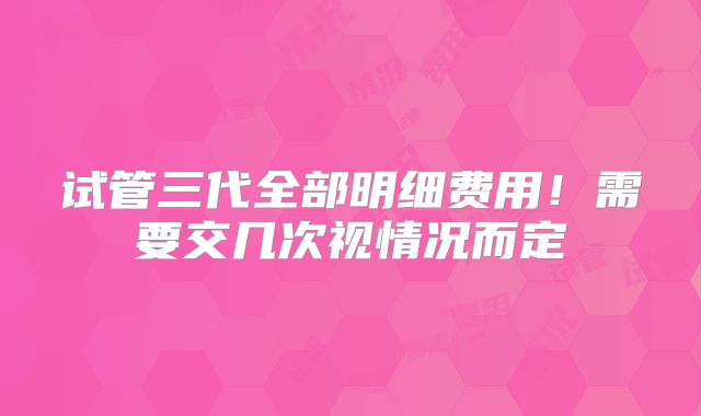 试管三代全部明细费用!需要交几次视情况而定