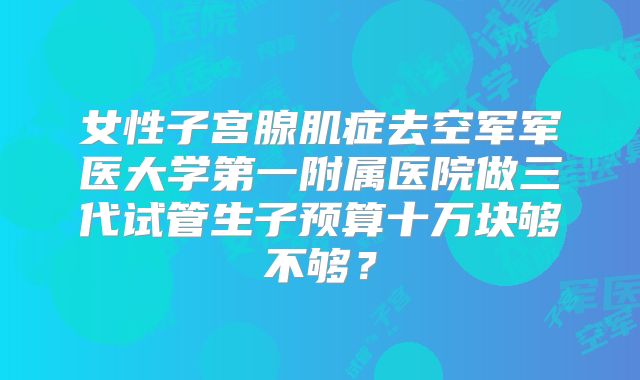 女性子宫腺肌症去空军军医大学第一附属医院做三代试管生子预算十万块够不够？