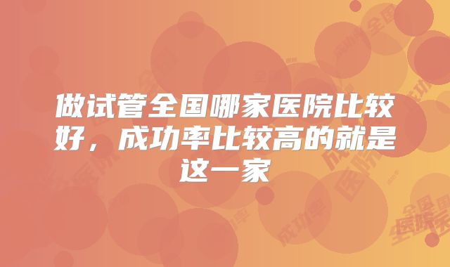 做试管全国哪家医院比较好，成功率比较高的就是这一家