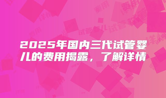 2025年国内三代试管婴儿的费用揭露，了解详情