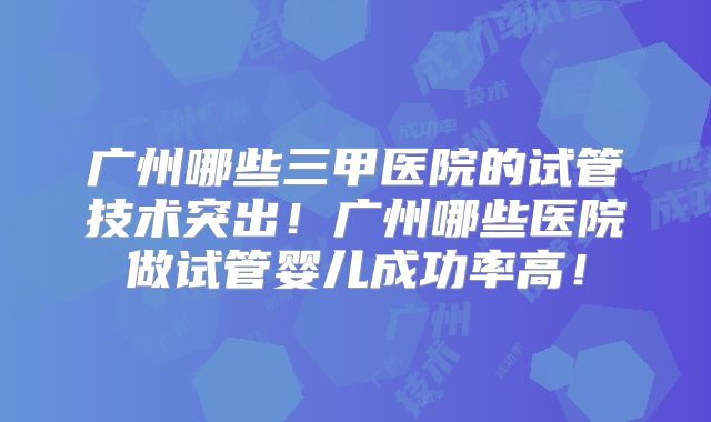 广州哪些三甲医院的试管技术突出！广州哪些医院做试管婴儿成功率高！
