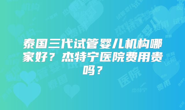 泰国三代试管婴儿机构哪家好？杰特宁医院费用贵吗？