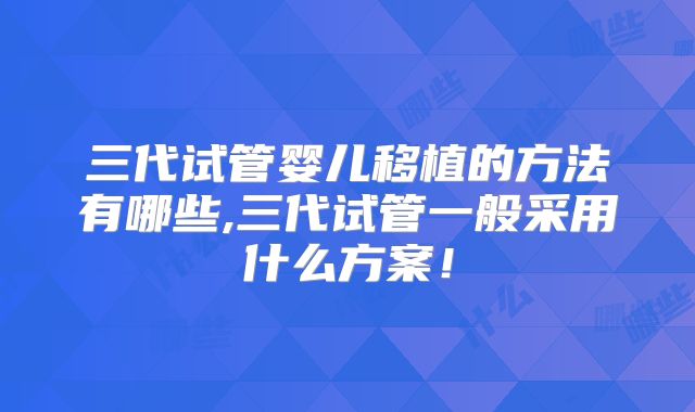 三代试管婴儿移植的方法有哪些,三代试管一般采用什么方案！