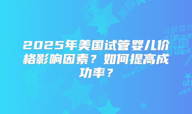 2025年美国试管婴儿价格影响因素？如何提高成功率？