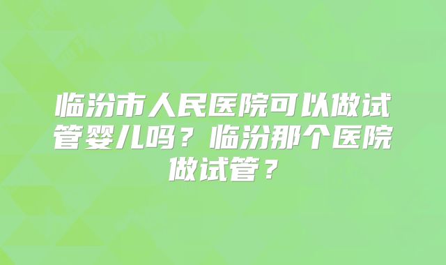 临汾市人民医院可以做试管婴儿吗？临汾那个医院做试管？