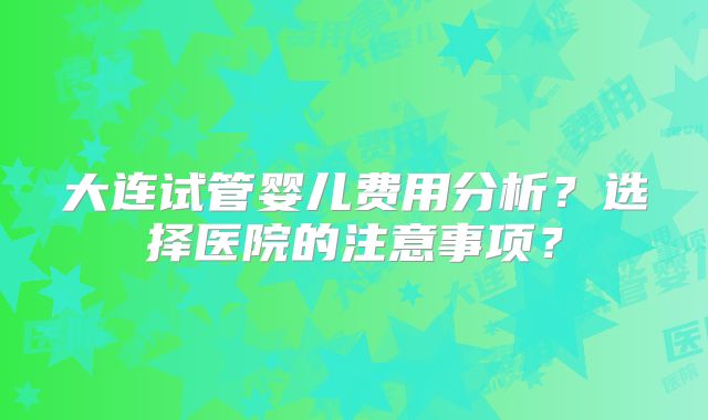 大连试管婴儿费用分析？选择医院的注意事项？