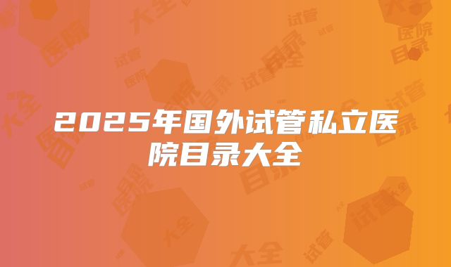 2025年国外试管私立医院目录大全