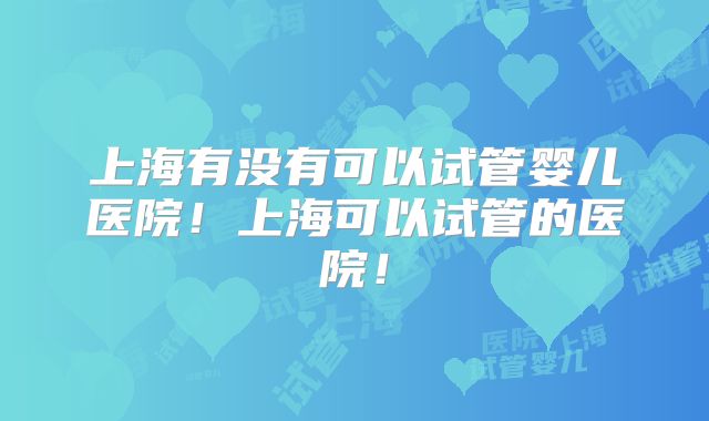 上海有没有可以试管婴儿医院!上海可以试管的医院!