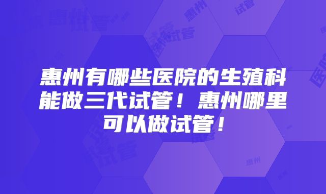 惠州有哪些医院的生殖科能做三代试管!惠州哪里可以做试管!