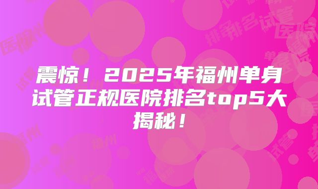 震惊！2025年福州单身试管正规医院排名top5大揭秘！