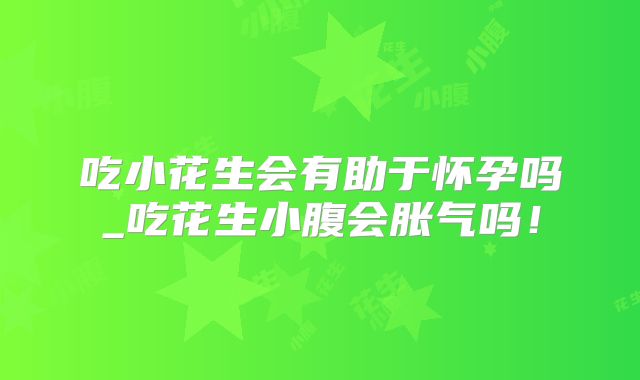 吃小花生会有助于怀孕吗_吃花生小腹会胀气吗！