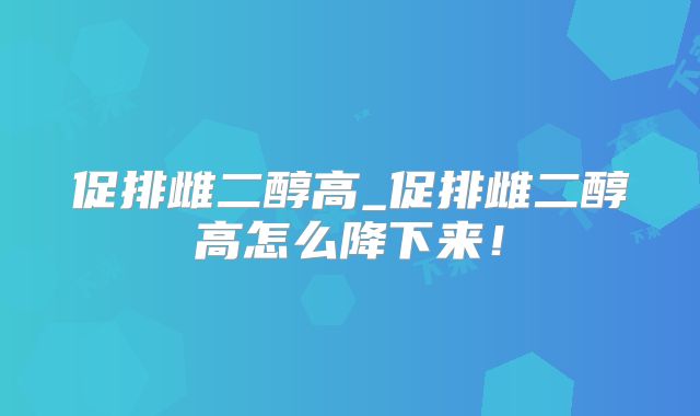促排雌二醇高_促排雌二醇高怎么降下来！