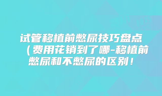 试管移植前憋尿技巧盘点(费用花销到了哪-移植前憋尿和不憋尿的区别!
