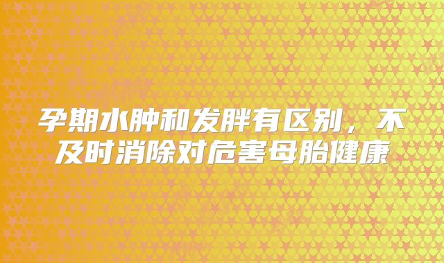 孕期水肿和发胖有区别，不及时消除对危害母胎健康