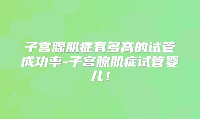子宫腺肌症有多高的试管成功率-子宫腺肌症试管婴儿！