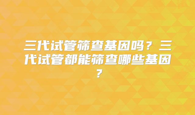三代试管筛查基因吗？三代试管都能筛查哪些基因？