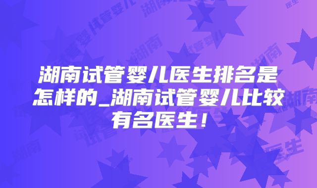 湖南试管婴儿医生排名是怎样的_湖南试管婴儿比较有名医生！