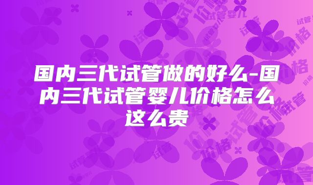 国内三代试管做的好么-国内三代试管婴儿价格怎么这么贵