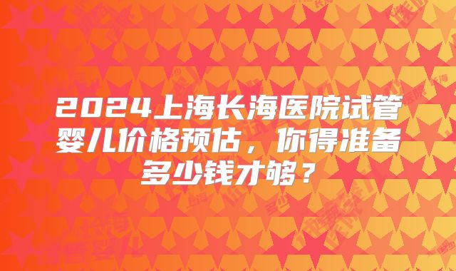2024上海长海医院试管婴儿价格预估,你得准备多少钱才够?
