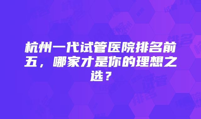 杭州一代试管医院排名前五，哪家才是你的理想之选？