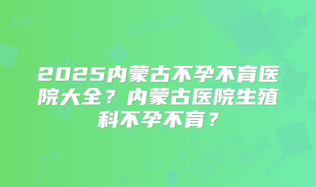 2025内蒙古不孕不育医院大全？内蒙古医院生殖科不孕不育？