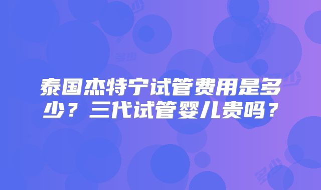 泰国杰特宁试管费用是多少？三代试管婴儿贵吗？