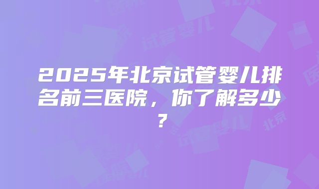 2025年北京试管婴儿排名前三医院，你了解多少？