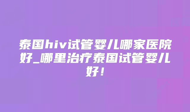 泰国hiv试管婴儿哪家医院好_哪里治疗泰国试管婴儿好!