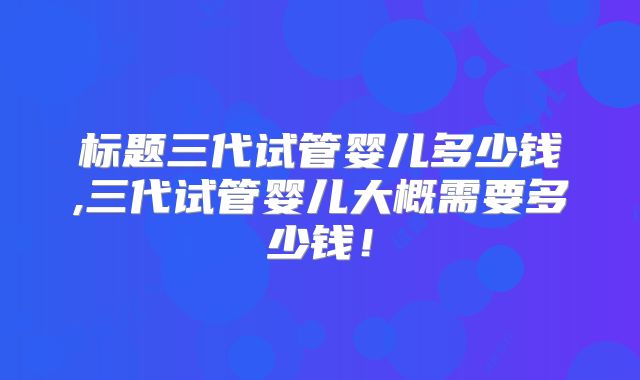 标题三代试管婴儿多少钱,三代试管婴儿大概需要多少钱！
