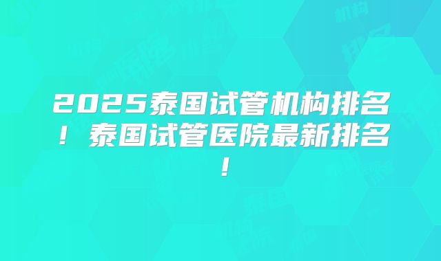 2025泰国试管机构排名!泰国试管医院最新排名!