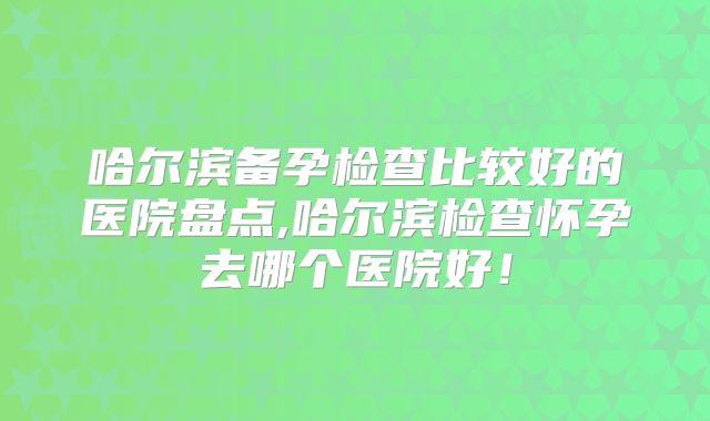 哈尔滨备孕检查比较好的医院盘点,哈尔滨检查怀孕去哪个医院好!