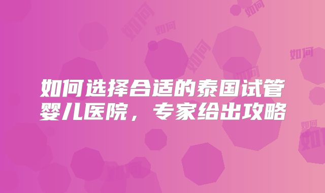 如何选择合适的泰国试管婴儿医院，专家给出攻略